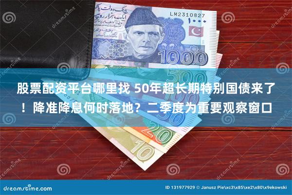 股票配资平台哪里找 50年超长期特别国债来了！降准降息何时落地？二季度为重要观察窗口