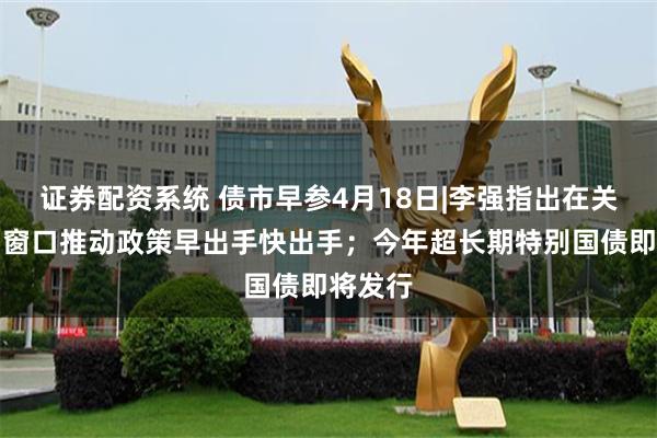 证券配资系统 债市早参4月18日|李强指出在关键时间窗口推动政策早出手快出手；今年超长期特别国债即将发行