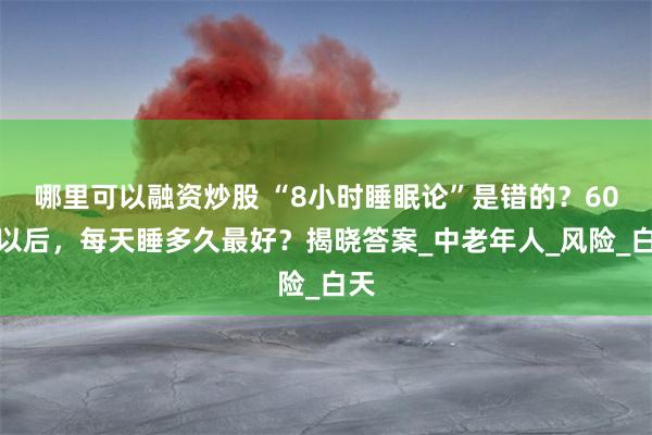哪里可以融资炒股 “8小时睡眠论”是错的？60岁以后，每天睡多久最好？揭晓答案_中老年人_风险_白天
