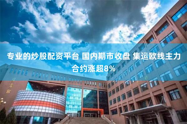专业的炒股配资平台 国内期市收盘 集运欧线主力合约涨超8%