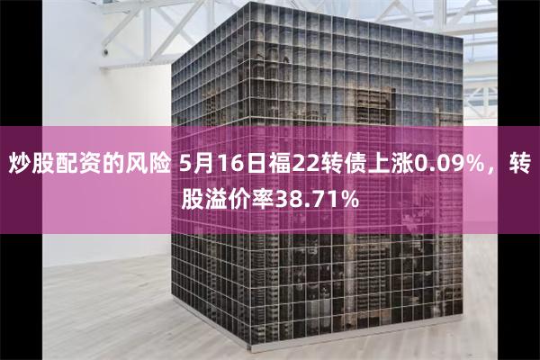 炒股配资的风险 5月16日福22转债上涨0.09%，转股溢价率38.71%