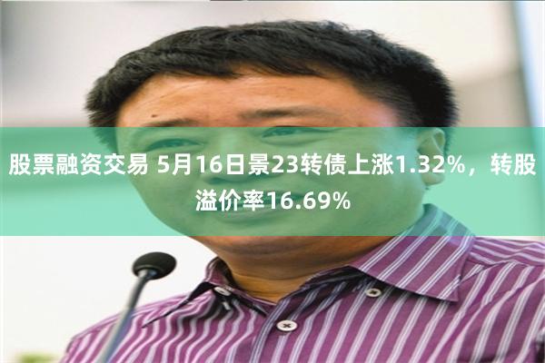 股票融资交易 5月16日景23转债上涨1.32%，转股溢价率16.69%