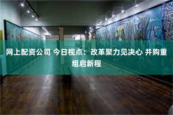 网上配资公司 今日视点：改革聚力见决心 并购重组启新程