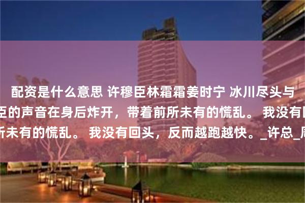 配资是什么意思 许穆臣林霜霜姜时宁 冰川尽头与你诀别 “阿宁！”许穆臣的声音在身后炸开，带着前所未有的慌乱。 我没有回头，反而越跑越快。_许总_周岩