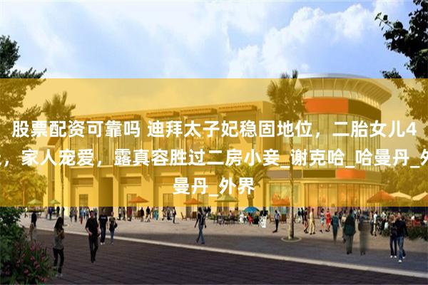 股票配资可靠吗 迪拜太子妃稳固地位，二胎女儿40天，家人宠爱，露真容胜过二房小妾_谢克哈_哈曼丹_外界