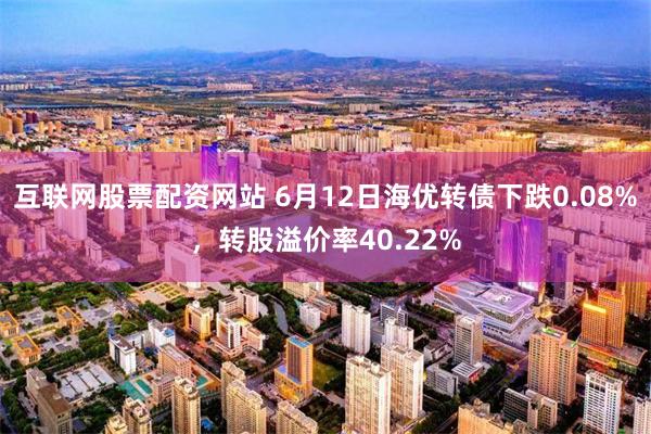 互联网股票配资网站 6月12日海优转债下跌0.08%，转股溢价率40.22%