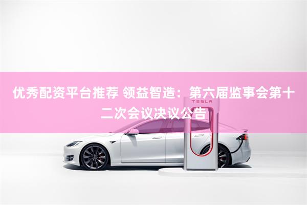 优秀配资平台推荐 领益智造：第六届监事会第十二次会议决议公告
