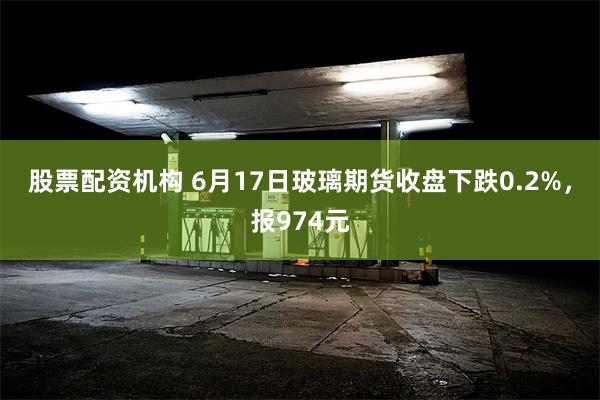 股票配资机构 6月17日玻璃期货收盘下跌0.2%，报974元