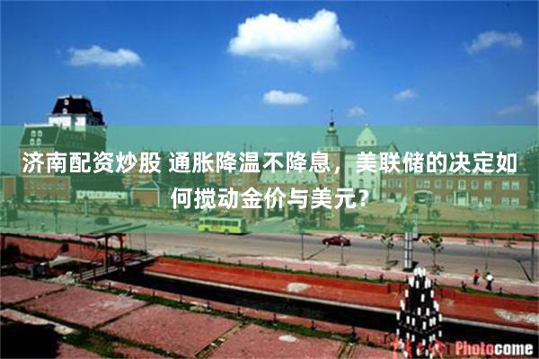 济南配资炒股 通胀降温不降息，美联储的决定如何搅动金价与美元？