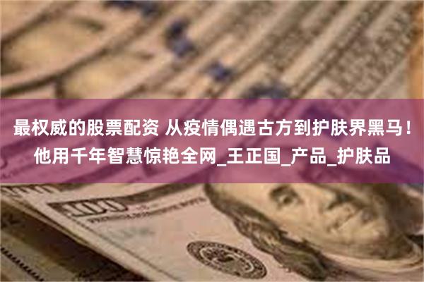 最权威的股票配资 从疫情偶遇古方到护肤界黑马！他用千年智慧惊艳全网_王正国_产品_护肤品