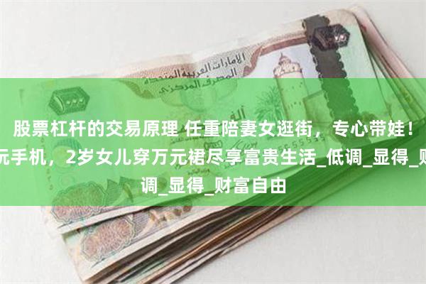股票杠杆的交易原理 任重陪妻女逛街，专心带娃！孙骁骁玩手机，2岁女儿穿万元裙尽享富贵生活_低调_显得_财富自由