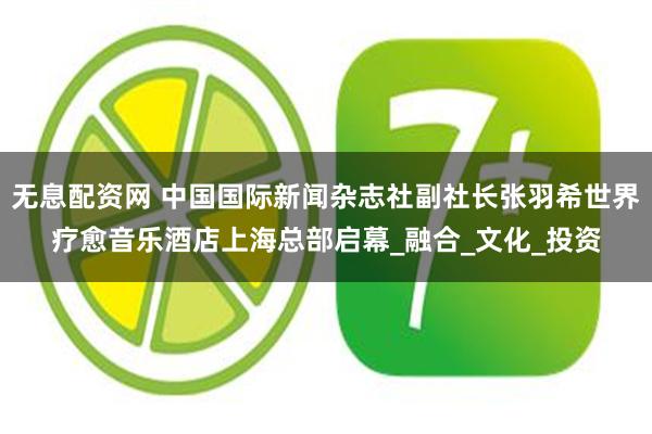 无息配资网 中国国际新闻杂志社副社长张羽希世界疗愈音乐酒店上海总部启幕_融合_文化_投资