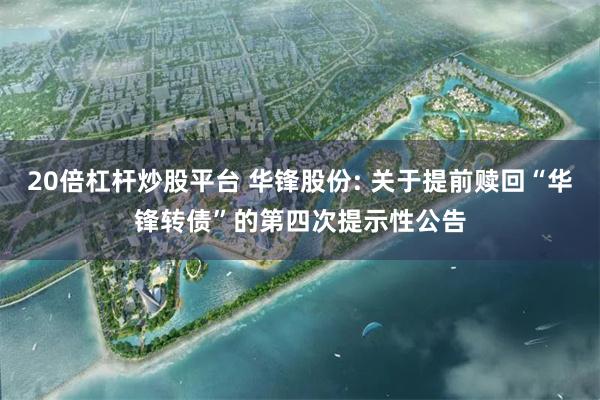 20倍杠杆炒股平台 华锋股份: 关于提前赎回“华锋转债”的第四次提示性公告
