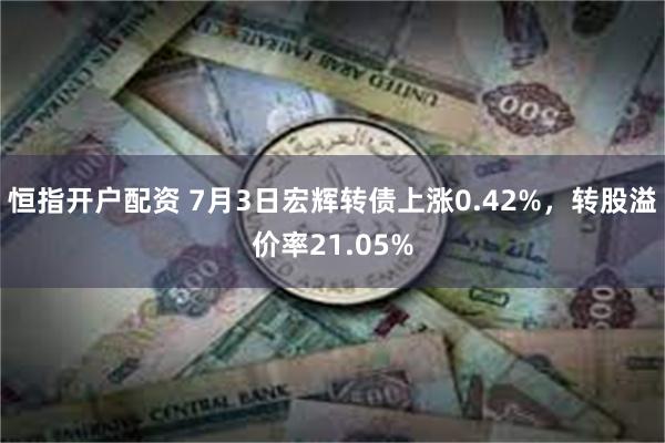 恒指开户配资 7月3日宏辉转债上涨0.42%，转股溢价率21.05%