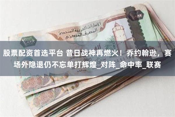 股票配资首选平台 昔日战神再燃火！乔约翰逊，赛场外隐退仍不忘单打辉煌_对阵_命中率_联赛