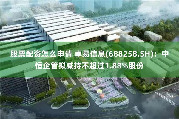 股票配资怎么申请 卓易信息(688258.SH)：中恒企管拟减持不超过1.88%股份
