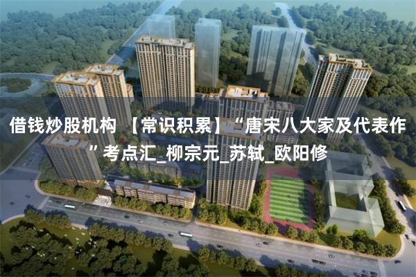 借钱炒股机构 【常识积累】“唐宋八大家及代表作”考点汇_柳宗元_苏轼_欧阳修
