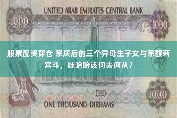 股票配资穿仓 宗庆后的三个异母生子女与宗馥莉宫斗，娃哈哈该何去何从？