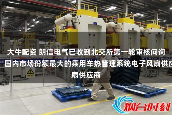 大牛配资 朗信电气已收到北交所第一轮审核问询函：国内市场份额最大的乘用车热管理系统电子风扇供应商