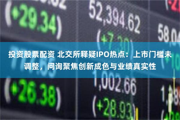 投资股票配资 北交所释疑IPO热点：上市门槛未调整，问询聚焦创新成色与业绩真实性