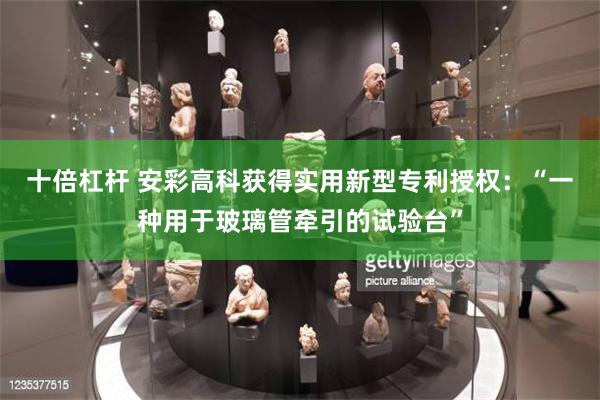 十倍杠杆 安彩高科获得实用新型专利授权：“一种用于玻璃管牵引的试验台”