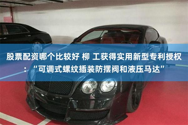 股票配资哪个比较好 柳 工获得实用新型专利授权：“可调式螺纹插装防摆阀和液压马达”