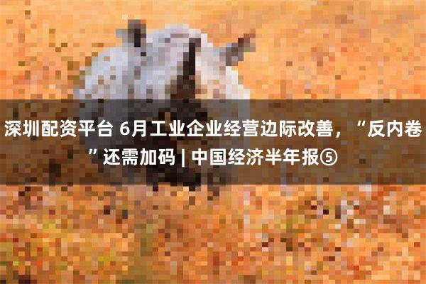 深圳配资平台 6月工业企业经营边际改善，“反内卷”还需加码 | 中国经济半年报⑤