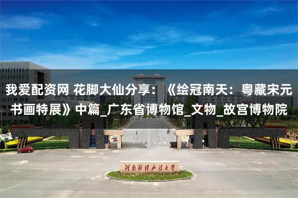 我爱配资网 花脚大仙分享：《绘冠南天：粤藏宋元书画特展》中篇_广东省博物馆_文物_故宫博物院