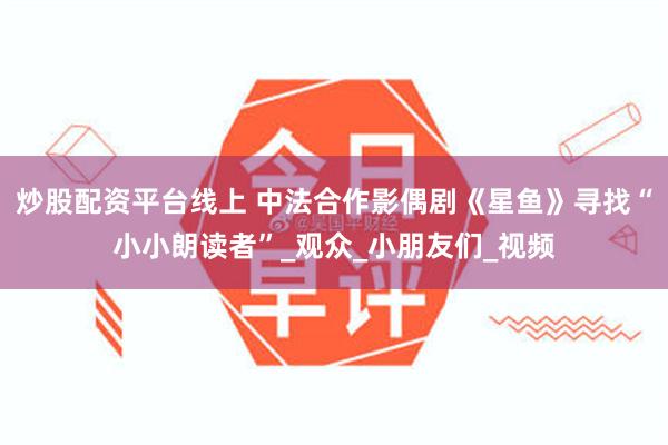 炒股配资平台线上 中法合作影偶剧《星鱼》寻找“小小朗读者”_观众_小朋友们_视频