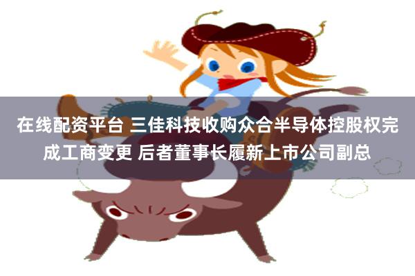 在线配资平台 三佳科技收购众合半导体控股权完成工商变更 后者董事长履新上市公司副总