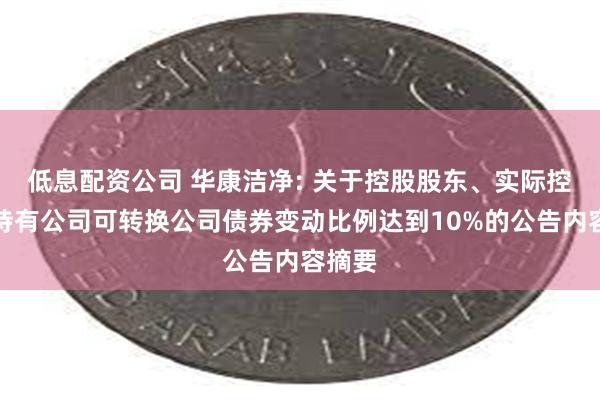 低息配资公司 华康洁净: 关于控股股东、实际控制人持有公司可转换公司债券变动比例达到10%的公告内容摘要