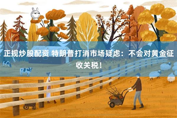 正规炒股配资 特朗普打消市场疑虑：不会对黄金征收关税！