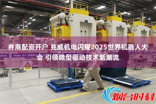 券商配资开户 兆威机电闪耀2025世界机器人大会 引领微型驱动技术新潮流