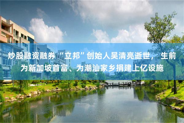 炒股融资融券 “立邦”创始人吴清亮逝世， 生前为新加坡首富、为潮汕家乡捐建上亿设施