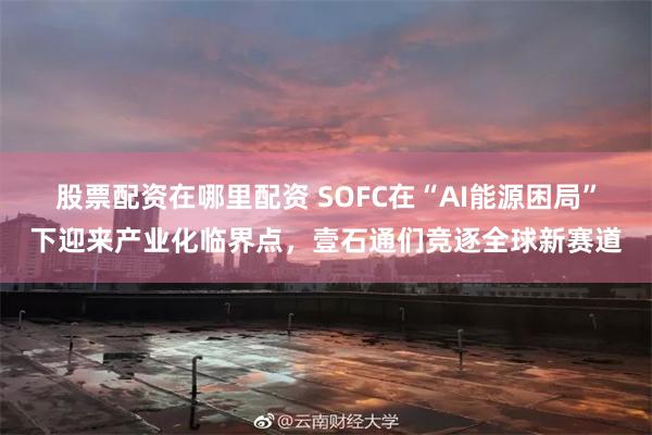 股票配资在哪里配资 SOFC在“AI能源困局”下迎来产业化临界点，壹石通们竞逐全球新赛道
