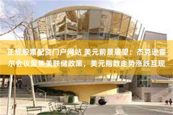 正规股票配资门户网站 美元前景展望：杰克逊霍尔会议聚焦美联储政策，美元指数走势涨跌互现