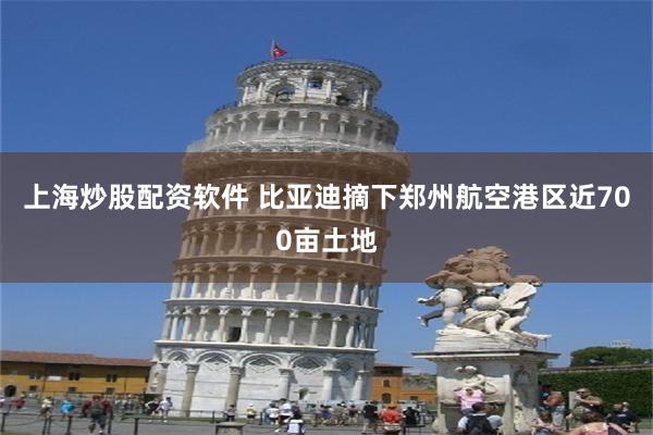 上海炒股配资软件 比亚迪摘下郑州航空港区近700亩土地