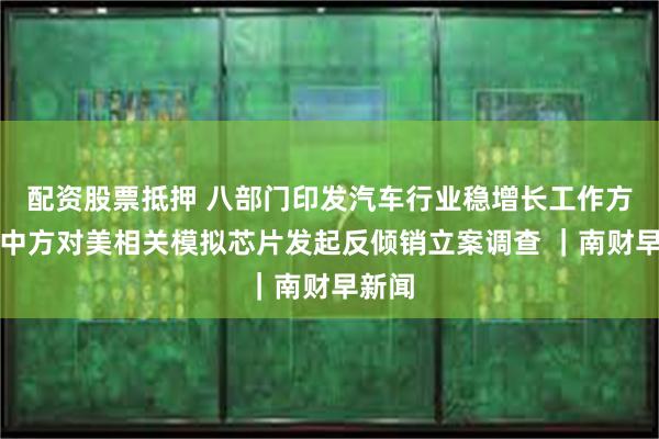 配资股票抵押 八部门印发汽车行业稳增长工作方案；中方对美相关模拟芯片发起反倾销立案调查 ｜南财早新闻