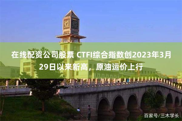 在线配资公司股票 CTFI综合指数创2023年3月29日以来新高，原油运价上行