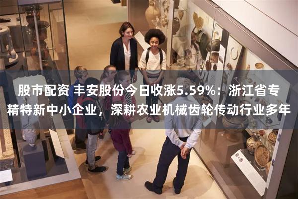 股市配资 丰安股份今日收涨5.59%：浙江省专精特新中小企业，深耕农业机械齿轮传动行业多年
