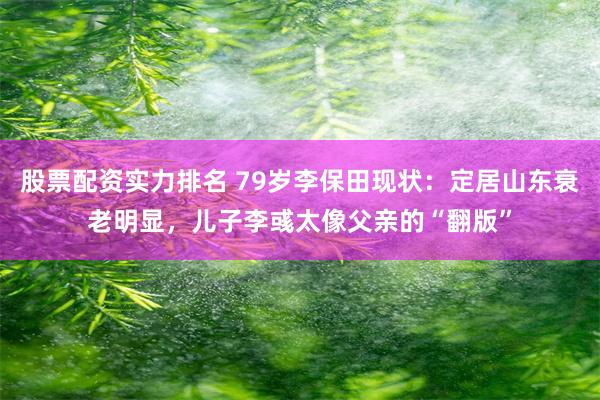 股票配资实力排名 79岁李保田现状：定居山东衰老明显，儿子李彧太像父亲的“翻版”
