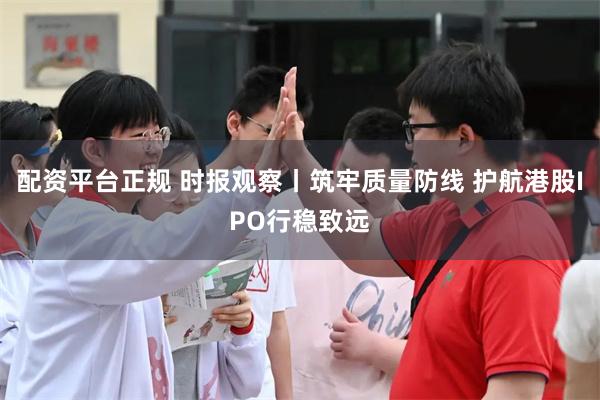 配资平台正规 时报观察丨筑牢质量防线 护航港股IPO行稳致远
