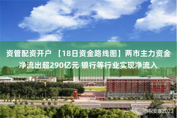 资管配资开户 【18日资金路线图】两市主力资金净流出超290亿元 银行等行业实现净流入